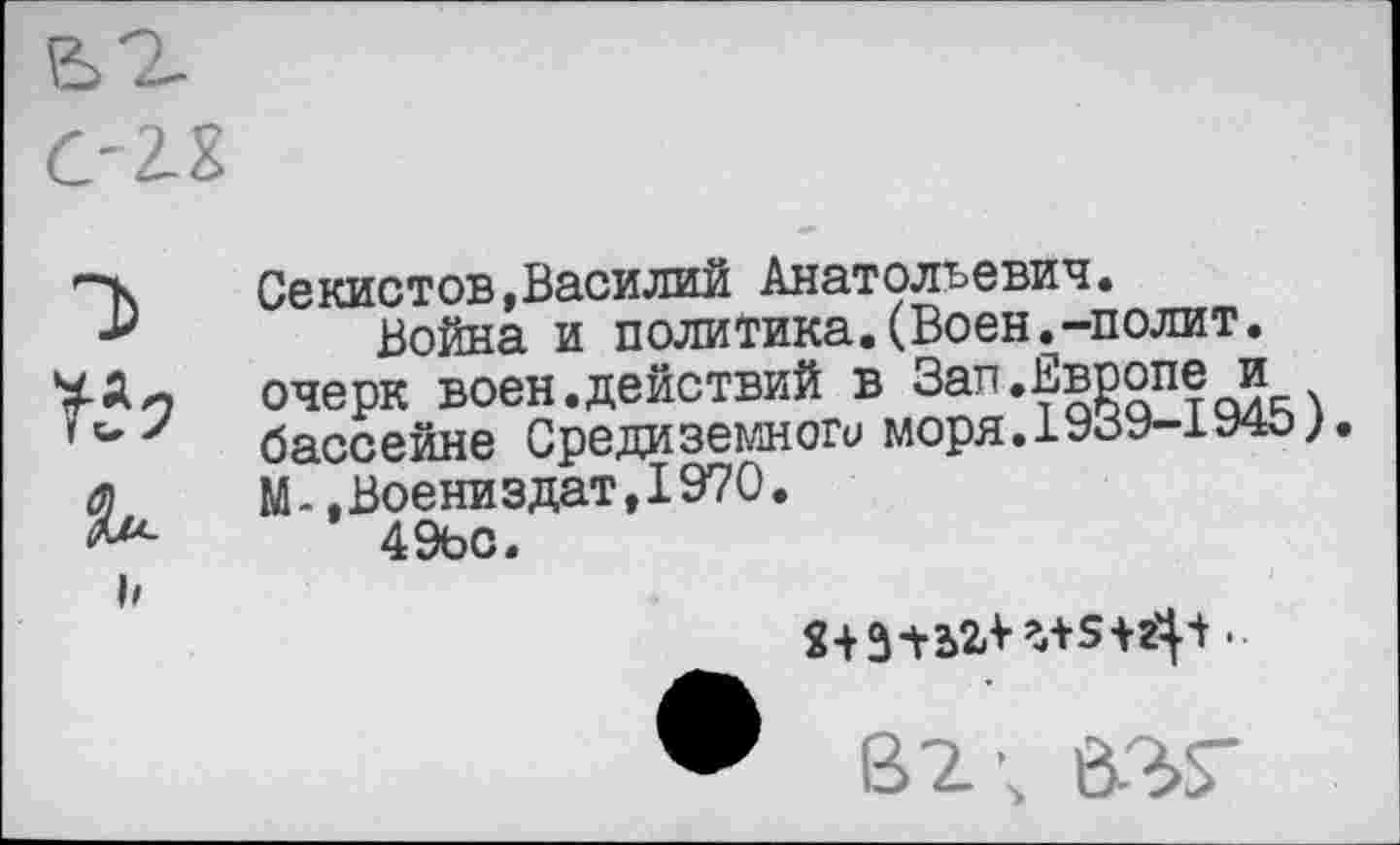 ﻿С-2-Х
Т> №
Секистов,Василий Анатольевич.
Война и политика.(Воен.-полит, очерк воен.действий в
бассейне Средиземного моря.19оУ-1У4о;
М- .Воениздат,1970.
49ьо.
• 82; 637